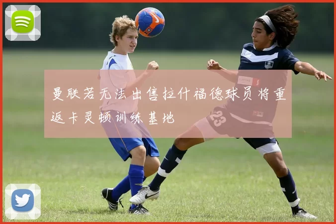 曼联若无法出售拉什福德球员将重返卡灵顿训练基地