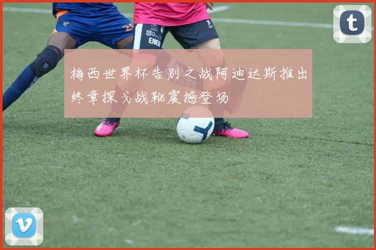 梅西世界杯告别之战阿迪达斯推出终章探戈战靴震撼登场