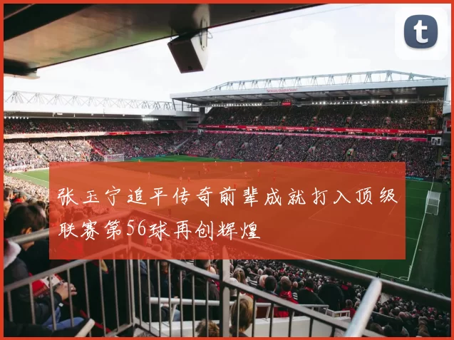 张玉宁追平传奇前辈成就打入顶级联赛第56球再创辉煌