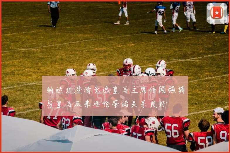 纳达尔澄清竞选皇马主席传闻强调与皇马及弗洛伦蒂诺关系良好