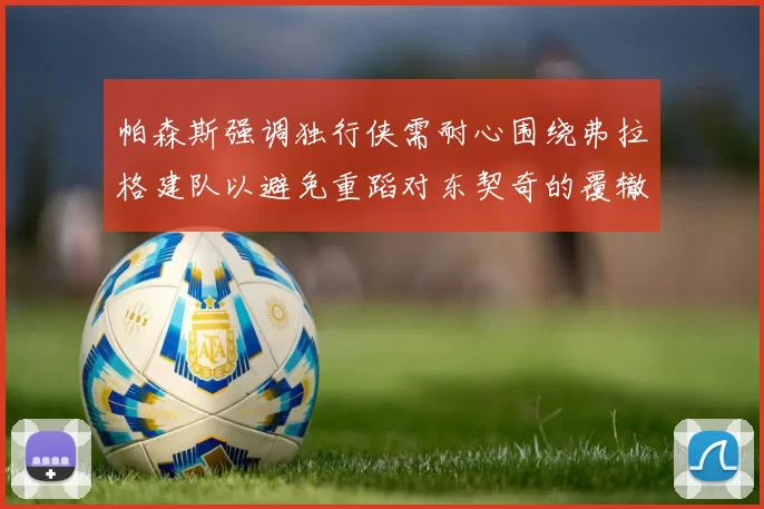 帕森斯强调独行侠需耐心围绕弗拉格建队以避免重蹈对东契奇的覆辙