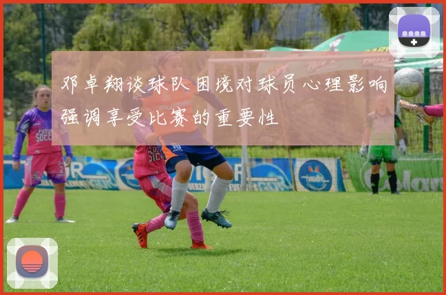 邓卓翔谈球队困境对球员心理影响强调享受比赛的重要性