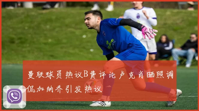 曼联球员热议B费评论卢克肖晒照调侃加纳乔引发热议