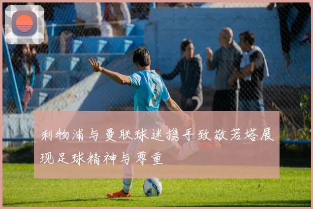 利物浦与曼联球迷携手致敬若塔展现足球精神与尊重