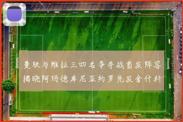 曼联与维拉三四名争夺战首发阵容揭晓阿玛德库尼亚约罗先发舍什科替补出战