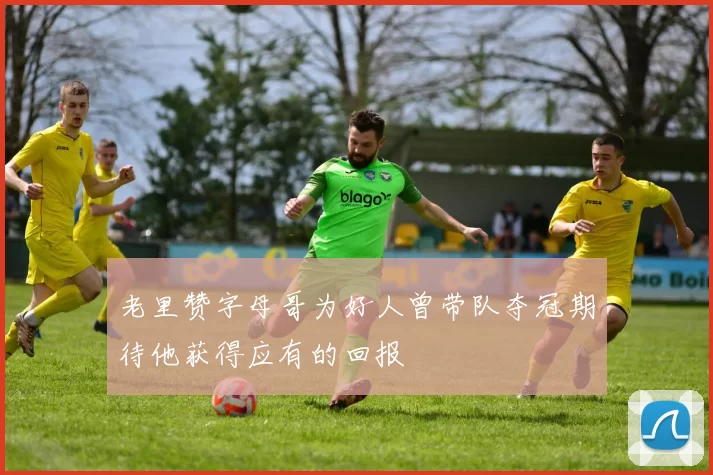 老里赞字母哥为好人曾带队夺冠期待他获得应有的回报