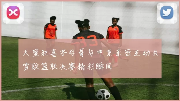 火蜜狂喜字母哥与申京亲密互动共赏欧篮联决赛精彩瞬间