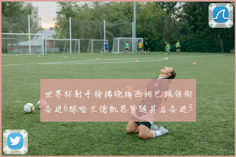 世界杯射手榜揭晓梅西姆巴佩领衔各进6球哈兰德凯恩紧随其后各进5球
