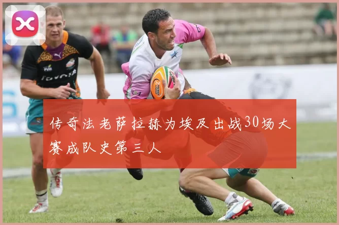传奇法老萨拉赫为埃及出战30场大赛成队史第三人