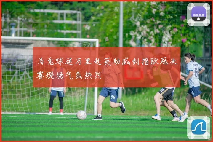 马竞球迷万里赴英助威剑指欧冠决赛现场气氛热烈