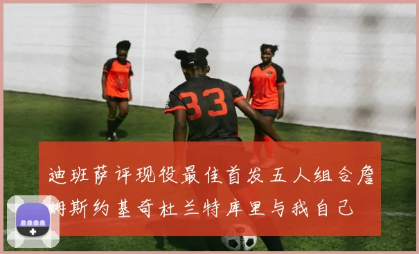 迪班萨评现役最佳首发五人组合詹姆斯约基奇杜兰特库里与我自己