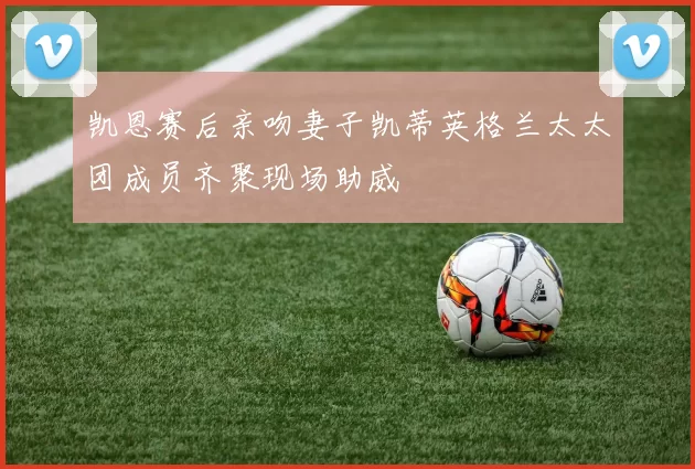 凯恩赛后亲吻妻子凯蒂英格兰太太团成员齐聚现场助威