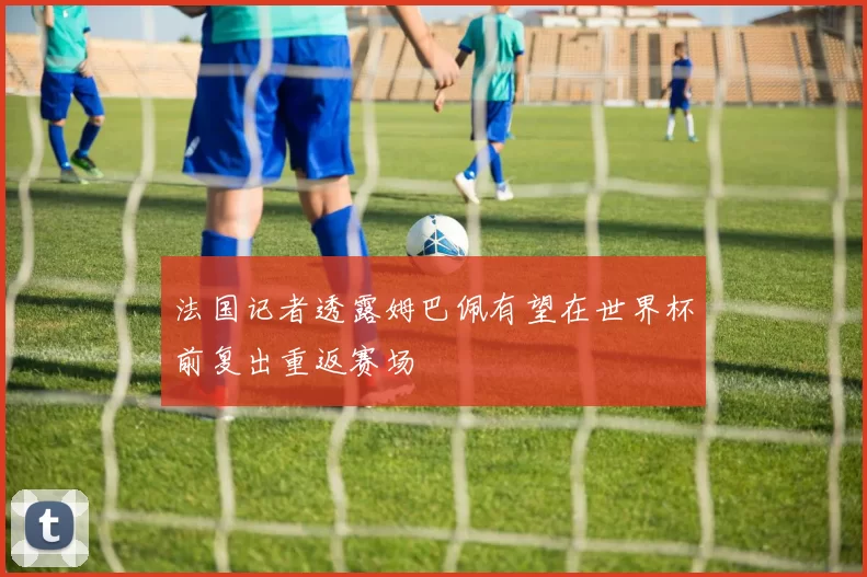 法国记者透露姆巴佩有望在世界杯前复出重返赛场