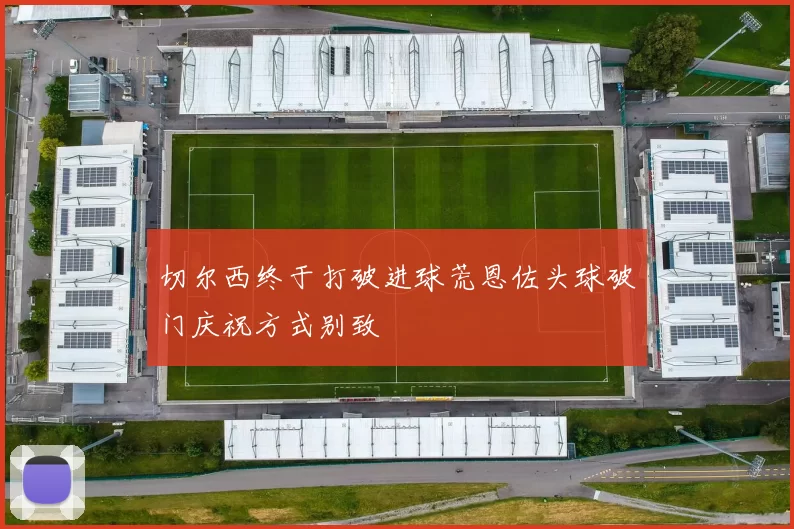 切尔西终于打破进球荒恩佐头球破门庆祝方式别致