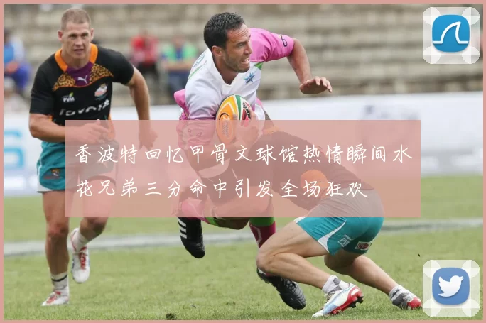 香波特回忆甲骨文球馆热情瞬间水花兄弟三分命中引发全场狂欢
