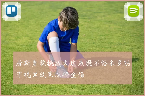 唐斯勇敢挑战文班表现不俗米罗防守视觉效果惊艳全场