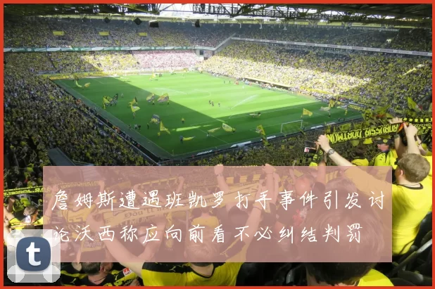 詹姆斯遭遇班凯罗打手事件引发讨论沃西称应向前看不必纠结判罚