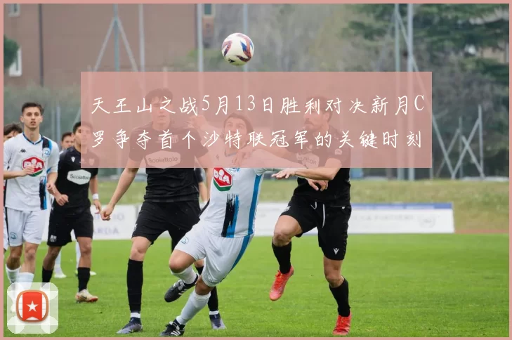 天王山之战5月13日胜利对决新月C罗争夺首个沙特联冠军的关键时刻